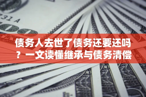 武汉债务人去世了债务还要还吗？一文读懂继承与债务清偿