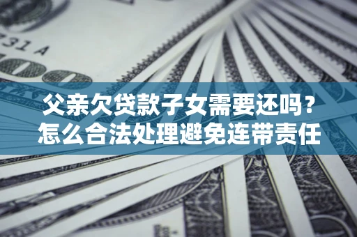 武汉父亲欠贷款子女需要还吗？怎么合法处理避免连带责任？