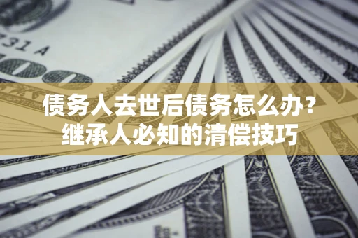 武汉债务人去世后债务怎么办？继承人必知的清偿技巧