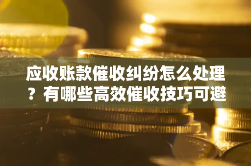 武汉应收账款催收纠纷怎么处理？有哪些高效催收技巧可避免坏账？